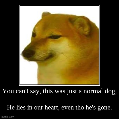 Cheems qoute. | You can't say, this was just a normal dog, | He lies in our heart, even tho he's gone. | image tagged in funny,demotivationals,cheems doge | made w/ Imgflip demotivational maker