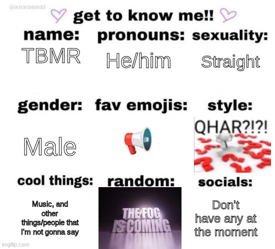 get to know me | He/him; TBMR; Straight; 📢; Male; Music, and other things/people that I'm not gonna say; Don't have any at the moment | image tagged in get to know me | made w/ Imgflip meme maker
