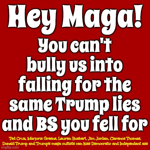 You Fell For It.  You Fell For ALL Of It | Hey Maga! You can't bully us into falling for the same Trump lies and BS you fell for; Ted Cruz, Marjorie Greene, Lauren Boebert, Jim Jordan, Clarence Thomas, Donald Trump and Trump's maga cultists can kiss Democratic and Independant ass | image tagged in lock him up,lock trump up,trump lies,maga,scumbag trump,memes | made w/ Imgflip meme maker