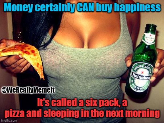 tits&beer | Money certainly CAN buy happiness; @WeReallyMemeIt; It's called a six pack, a pizza and sleeping in the next morning | image tagged in tits beer | made w/ Imgflip meme maker