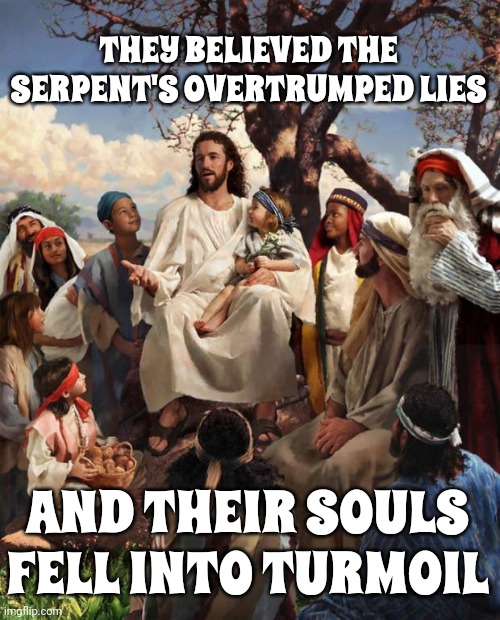 Satan Is A Charming Con Artist Whose Every Word Is A Lie Wrapped In Gold And Donated Money | THEY BELIEVED THE SERPENT'S OVERTRUMPED LIES; AND THEIR SOULS FELL INTO TURMOIL | image tagged in story time jesus,satan deceives,trump deceives,trump lies,satan lies,lock him up | made w/ Imgflip meme maker