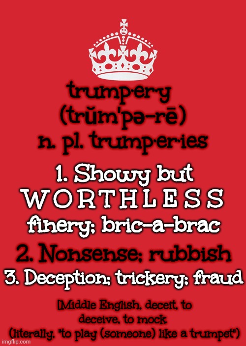Showy But Worthless | trump·er·y  (trŭm′pə-rē)
n. pl. trump·er·ies; 1. Showy but W O R T H L E S S finery; bric-a-brac; 2. Nonsense; rubbish; 3. Deception; trickery; fraud; [Middle English, deceit, to deceive, to mock 
(literally, "to play (someone) like a trumpet") | image tagged in memes,keep calm and carry on red,donald trump,showy but worthless,trump lies,lock him up | made w/ Imgflip meme maker