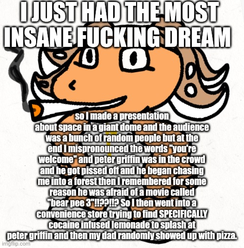 My dreams are crazy. | I JUST HAD THE MOST INSANE FUCKING DREAM; so I made a presentation about space in a giant dome and the audience was a bunch of random people but at the end I mispronounced the words "you're welcome" and peter griffin was in the crowd and he got pissed off and he began chasing me into a forest then I remembered for some reason he was afraid of a movie called "bear pee 3"!!??!!? So I then went into a convenience store trying to find SPECIFICALLY cocaine infused lemonade to splash at peter griffin and then my dad randomly showed up with pizza. | made w/ Imgflip meme maker