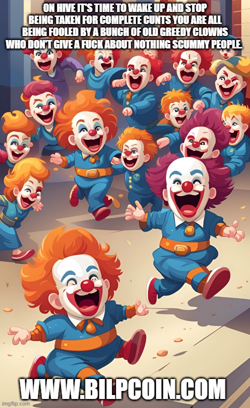 ON HIVE IT'S TIME TO WAKE UP AND STOP BEING TAKEN FOR COMPLETE CUNTS YOU ARE ALL BEING FOOLED BY A BUNCH OF OLD GREEDY CLOWNS WHO DON'T GIVE A FUCK ABOUT NOTHING SCUMMY PEOPLE. WWW.BILPCOIN.COM | made w/ Imgflip meme maker
