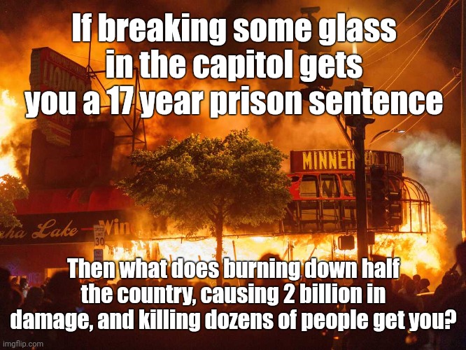 Burning down half the country doesn't get you prison time, it gets you paid. | If breaking some glass in the capitol gets you a 17 year prison sentence; Then what does burning down half the country, causing 2 billion in damage, and killing dozens of people get you? | image tagged in memes | made w/ Imgflip meme maker