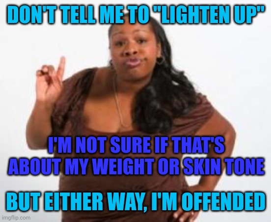 Angry Black Woman | DON'T TELL ME TO "LIGHTEN UP"; I'M NOT SURE IF THAT'S ABOUT MY WEIGHT OR SKIN TONE; BUT EITHER WAY, I'M OFFENDED | image tagged in angry black woman | made w/ Imgflip meme maker