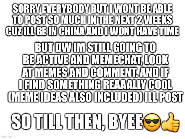Ching chong | SORRY EVERYBODY BUT I WONT BE ABLE TO POST SO MUCH IN THE NEXT 2 WEEKS CUZ ILL BE IN CHINA AND I WONT HAVE TIME; BUT DW IM STILL GOING TO BE ACTIVE AND MEMECHAT, LOOK AT MEMES AND COMMENT. AND IF I FIND SOMETHING REAAALLY COOL (MEME IDEAS ALSO INCLUDED) ILL POST; SO TILL THEN, BYEE😎👍 | image tagged in bye,china | made w/ Imgflip meme maker