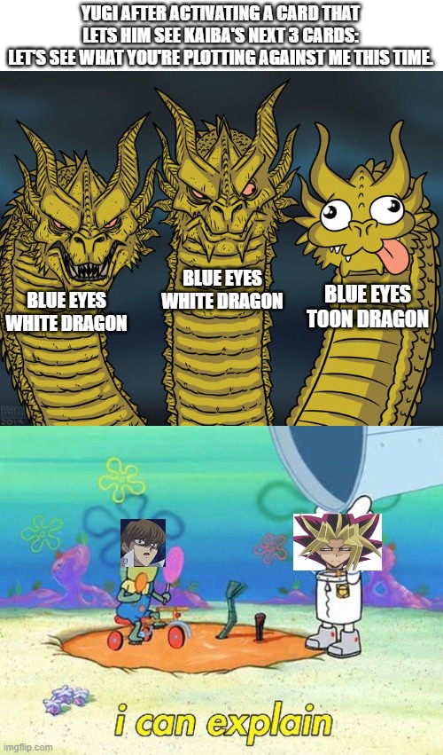 Kaiba's nightmare scenario | YUGI AFTER ACTIVATING A CARD THAT LETS HIM SEE KAIBA'S NEXT 3 CARDS:
LET'S SEE WHAT YOU'RE PLOTTING AGAINST ME THIS TIME. BLUE EYES
WHITE DRAGON; BLUE EYES
TOON DRAGON; BLUE EYES
WHITE DRAGON | image tagged in three-headed dragon,yugioh | made w/ Imgflip meme maker