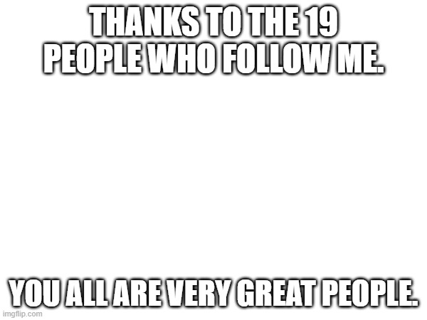 THANKS TO THE 19 PEOPLE WHO FOLLOW ME. YOU ALL ARE VERY GREAT PEOPLE. | made w/ Imgflip meme maker