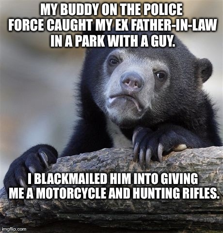 Confession Bear Meme | MY BUDDY ON THE POLICE FORCE CAUGHT MY EX FATHER-IN-LAW IN A PARK WITH A GUY. I BLACKMAILED HIM INTO GIVING ME A MOTORCYCLE AND HUNTING RIFL | image tagged in memes,confession bear,AdviceAnimals | made w/ Imgflip meme maker