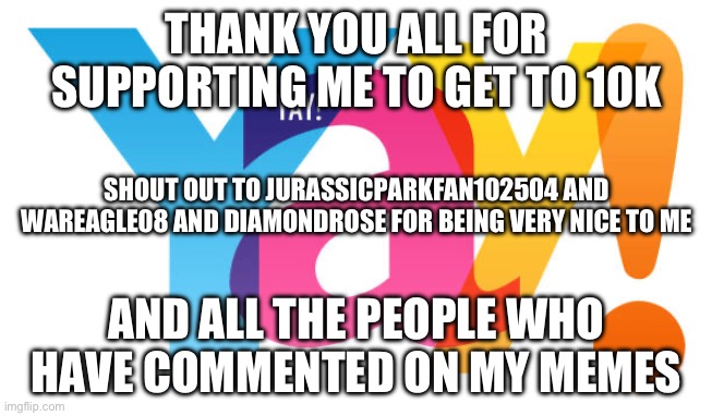 Thank you guys so much | THANK YOU ALL FOR SUPPORTING ME TO GET TO 10K; SHOUT OUT TO JURASSICPARKFAN102504 AND WAREAGLE08 AND DIAMONDROSE FOR BEING VERY NICE TO ME; AND ALL THE PEOPLE WHO HAVE COMMENTED ON MY MEMES | image tagged in thank you so much | made w/ Imgflip meme maker