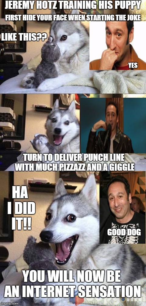 Bad Pun Dog Meme | JEREMY HOTZ TRAINING HIS PUPPY HA I DID IT!! FIRST HIDE YOUR FACE WHEN STARTING THE JOKE  LIKE THIS?? YES TURN TO DELIVER PUNCH LINE WITH MU | image tagged in joke telling husky | made w/ Imgflip meme maker