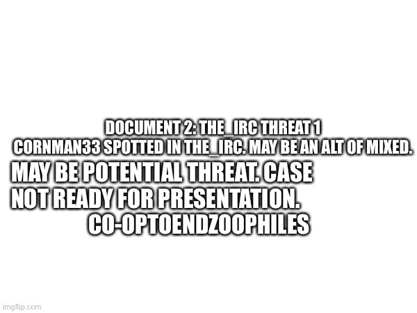 Document 2 | DOCUMENT 2: THE_IRC THREAT 1

CORNMAN33 SPOTTED IN THE_IRC. MAY BE AN ALT OF MIXED. MAY BE POTENTIAL THREAT. CASE NOT READY FOR PRESENTATION.                     CO-OPTOENDZOOPHILES | image tagged in the_irc | made w/ Imgflip meme maker