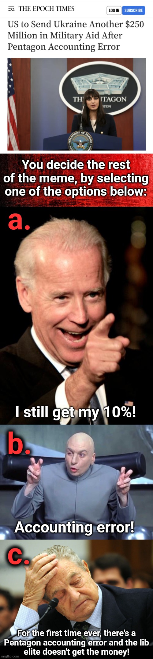 You Design The Meme! | You decide the rest of the meme, by selecting one of the options below:; a. I still get my 10%! b. Accounting error! c. For the first time ever, there's a
Pentagon accounting error and the lib
elite doesn't get the money! | image tagged in memes,smilin biden,dr evil air quotes,george soros i did not pay for this,pentagon,ukraine | made w/ Imgflip meme maker