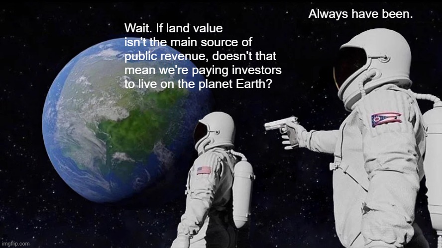 Earth Investors | Always have been. Wait. If land value isn't the main source of public revenue, doesn't that mean we're paying investors to live on the planet Earth? | image tagged in economics,economy,politics,capitalist and communist,money,rent | made w/ Imgflip meme maker