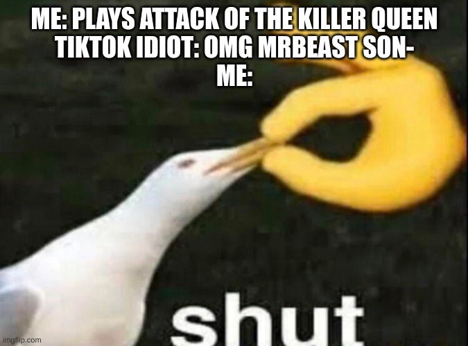 If you only know Attack of the Killer Queen as the "omg mrbeast song" you are uncultured. | ME: PLAYS ATTACK OF THE KILLER QUEEN
TIKTOK IDIOT: OMG MRBEAST SON-
ME: | image tagged in shut,deltarune,mrbeast,why are you reading this | made w/ Imgflip meme maker