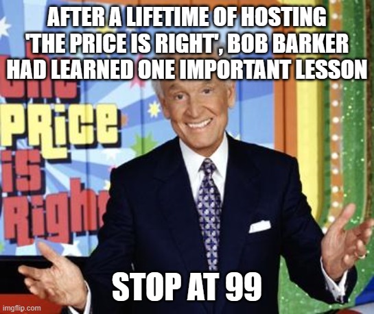 Bob Barker | AFTER A LIFETIME OF HOSTING 'THE PRICE IS RIGHT', BOB BARKER HAD LEARNED ONE IMPORTANT LESSON; STOP AT 99 | image tagged in bob barker | made w/ Imgflip meme maker
