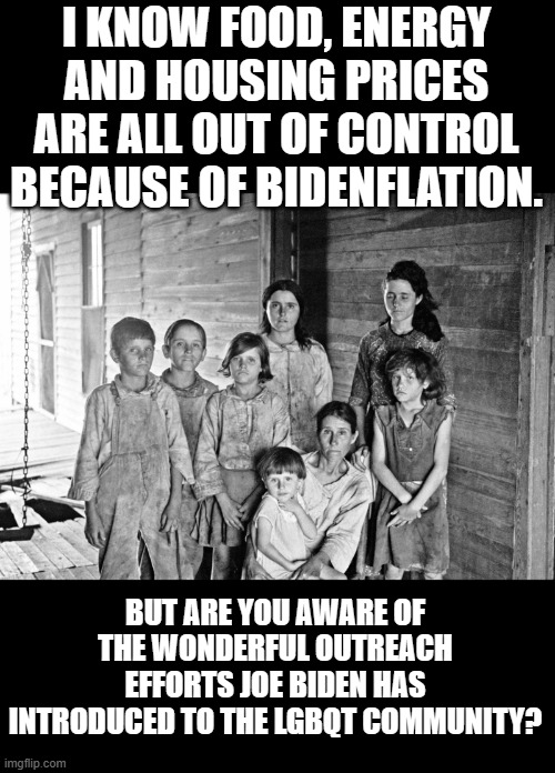 Lets re-elect Joe Biden cuz LGBQT ! | I KNOW FOOD, ENERGY AND HOUSING PRICES ARE ALL OUT OF CONTROL BECAUSE OF BIDENFLATION. BUT ARE YOU AWARE OF THE WONDERFUL OUTREACH EFFORTS JOE BIDEN HAS INTRODUCED TO THE LGBQT COMMUNITY? | image tagged in democrats | made w/ Imgflip meme maker