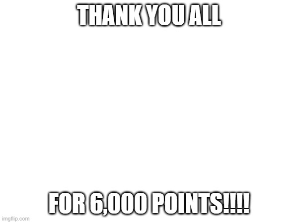 thank you all | THANK YOU ALL; FOR 6,000 POINTS!!!! | image tagged in thank you | made w/ Imgflip meme maker