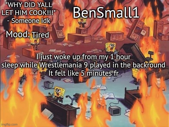 BenSmall1 Announcement temp | Tired; I just woke up from my 1 hour sleep while Wrestlemania 9 played in the backround
It felt like 5 minutes fr | image tagged in bensmall1 announcement temp | made w/ Imgflip meme maker