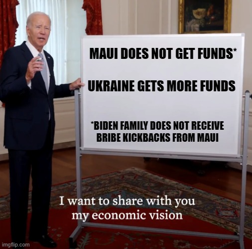 Bidenomics Failure | MAUI DOES NOT GET FUNDS*; UKRAINE GETS MORE FUNDS; *BIDEN FAMILY DOES NOT RECEIVE
BRIBE KICKBACKS FROM MAUI | image tagged in bidenomics failure | made w/ Imgflip meme maker