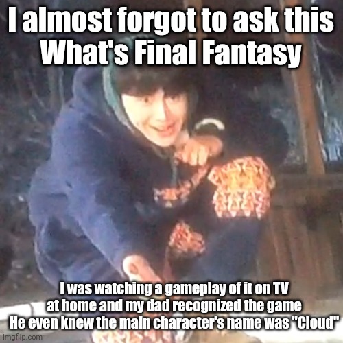 w | I almost forgot to ask this
What's Final Fantasy; I was watching a gameplay of it on TV at home and my dad recognized the game
He even knew the main character's name was "Cloud" | image tagged in w | made w/ Imgflip meme maker