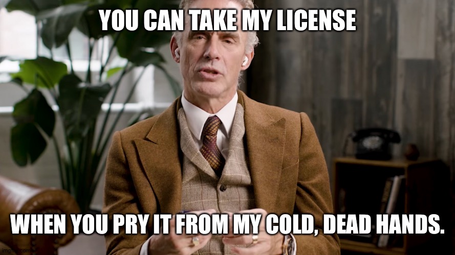 He's the first. The rest of is are next. | YOU CAN TAKE MY LICENSE; WHEN YOU PRY IT FROM MY COLD, DEAD HANDS. | image tagged in jordan peterson | made w/ Imgflip meme maker