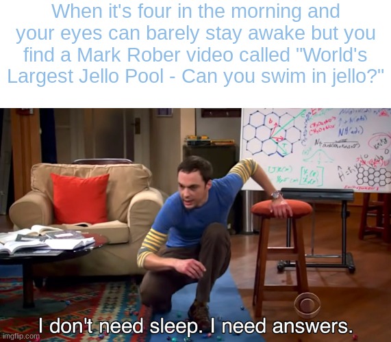 I Don't Need Sleep. I Need Answers | When it's four in the morning and your eyes can barely stay awake but you find a Mark Rober video called "World's Largest Jello Pool - Can you swim in jello?" | image tagged in i don't need sleep i need answers | made w/ Imgflip meme maker