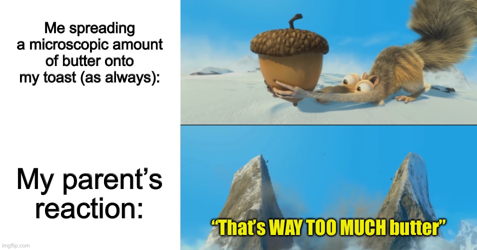 Ok… so maybe it isn’t exactly a “small” amount… but still ._. | Me spreading a microscopic amount of butter onto my toast (as always):; My parent’s reaction:; “That’s WAY TOO MUCH butter” | image tagged in blank white template,ice age scrat mountain | made w/ Imgflip meme maker