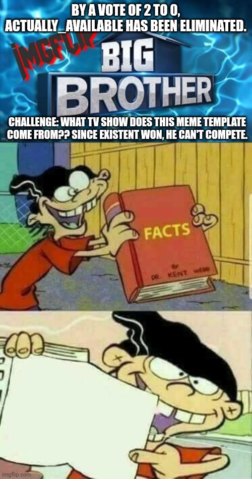 Challenge | BY A VOTE OF 2 TO 0, ACTUALLY_AVAILABLE HAS BEEN ELIMINATED. CHALLENGE: WHAT TV SHOW DOES THIS MEME TEMPLATE COME FROM?? SINCE EXISTENT WON, HE CAN'T COMPETE. | image tagged in imgflip big brother logo,challenge | made w/ Imgflip meme maker