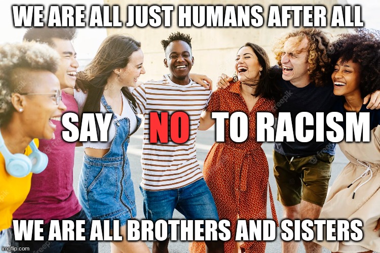 We are all brothers and sisters. | WE ARE ALL JUST HUMANS AFTER ALL; SAY; TO RACISM; NO; WE ARE ALL BROTHERS AND SISTERS | image tagged in race,brothers,sisters | made w/ Imgflip meme maker