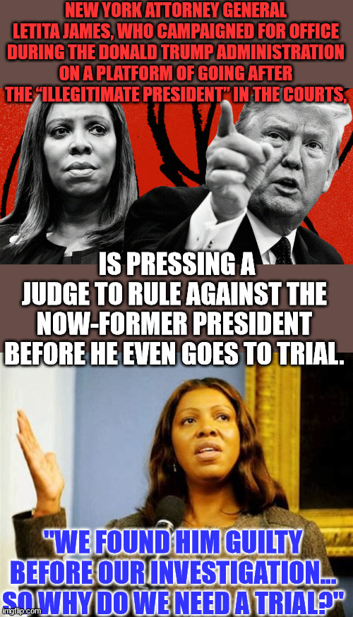 Who did nazi see this coming... Who needs a trial in their totalitarian state? | NEW YORK ATTORNEY GENERAL LETITA JAMES, WHO CAMPAIGNED FOR OFFICE DURING THE DONALD TRUMP ADMINISTRATION ON A PLATFORM OF GOING AFTER THE “ILLEGITIMATE PRESIDENT” IN THE COURTS, IS PRESSING A JUDGE TO RULE AGAINST THE NOW-FORMER PRESIDENT BEFORE HE EVEN GOES TO TRIAL. "WE FOUND HIM GUILTY BEFORE OUR INVESTIGATION... SO WHY DO WE NEED A TRIAL?" | image tagged in american,banana,republic,nazi,democrats | made w/ Imgflip meme maker