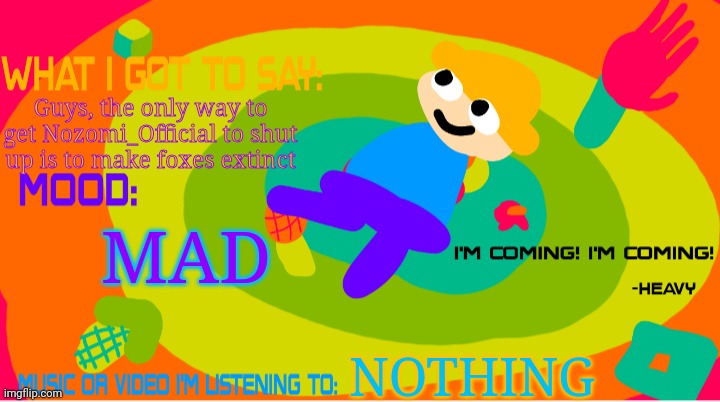 The_enderparrot8 announcement template 2.0 | Guys, the only way to get Nozomi_Official to shut up is to make foxes extinct; MAD; NOTHING | image tagged in the_enderparrot8 announcement template 2 0 | made w/ Imgflip meme maker