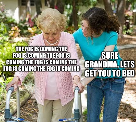 The fog is coming.... | THE FOG IS COMING THE FOG IS COMING THE FOG IS COMING THE FOG IS COMING THE FOG IS COMING THE FOG IS COMING; SURE GRANDMA, LETS GET YOU TO BED | image tagged in sure grandma let's get you to bed | made w/ Imgflip meme maker