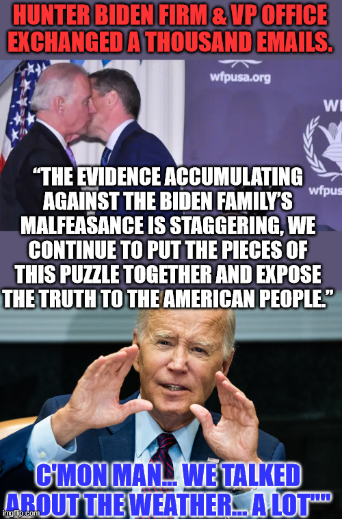 More Quid Pro Joe emails uncovered... | HUNTER BIDEN FIRM & VP OFFICE EXCHANGED A THOUSAND EMAILS. “THE EVIDENCE ACCUMULATING AGAINST THE BIDEN FAMILY’S MALFEASANCE IS STAGGERING, WE CONTINUE TO PUT THE PIECES OF THIS PUZZLE TOGETHER AND EXPOSE THE TRUTH TO THE AMERICAN PEOPLE.”; C'MON MAN... WE TALKED ABOUT THE WEATHER... A LOT"" | image tagged in biden,crime,family,emails | made w/ Imgflip meme maker