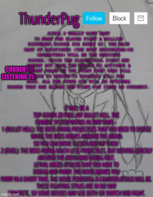 I'm contimuing making the bossfights game. I might need someone to write the story, though keep in mind it's mainly a boss rush | SINCE I REALLY DONT WANT TO MAKE THE PLAYER FIGHT A MILLION DIFFERENT BOSSES FOR EVERY OC, THE MAIN CAST OF BOSSFIGHTS (THE MOST RECOGNISED/OG CHARACTERS) WILL BE THE REQUIRED BOSSES, WHICH THE PLAYER WILL FIGHT AND DEFEAT BUT HAVE THE OPTION TO ACTIVATE A SECRET PHASE IN THE FIGHT THAT THEY WILL HAVE TO ENDURE TO PROPERLY KILL THE BOSS. ALL THE OTHER OCS WILL BE OPTIONAL BOSSES THAT GHE PLAYER CAN FIGHT FOR ITEMS OR CURRENCY. IT WILL BE A TOP-DOWN 2D PIXEL ART BULLET HELL. THE COMBAT SYSTEM WORKS IN TWO WAYS - 

1 (BULLET HELL): THE BOSS FIRING PROJECTILES THAT YOU NEED TO DODGE WHILE THE BOSS MOVES AROUND THE ARENA SO YOU CAN MOVE CLOSER AND HIT THEM 

2 (DUEL): THE BOSS FIRING MUCH LESS PROJECTILES, BUT MOVING QUICKLY AROUND THE ARENA AND DOING FAST, LETHAL MELEE ATTACKS THAT YOU HAVE TO DODGE AND PARRY. THE MORE MOVES YOU PARRY IN A SHORT TIME, THE MORE POWERFUL A COUNTER ATTACK WILL BE.

THESE FIGHTING STYLES ARE IN NO WAY CONCRETE, SO SOME BOSSES MAY USE BOTH OR SWITCH MID FIGHT. | image tagged in thunderpug announcement template | made w/ Imgflip meme maker