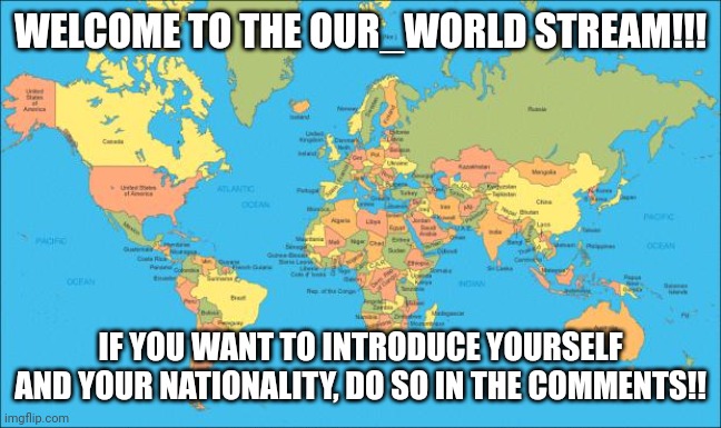 Wlecome! | WELCOME TO THE OUR_WORLD STREAM!!! IF YOU WANT TO INTRODUCE YOURSELF AND YOUR NATIONALITY, DO SO IN THE COMMENTS!! | image tagged in world map,welcome,welcome to imgflip | made w/ Imgflip meme maker