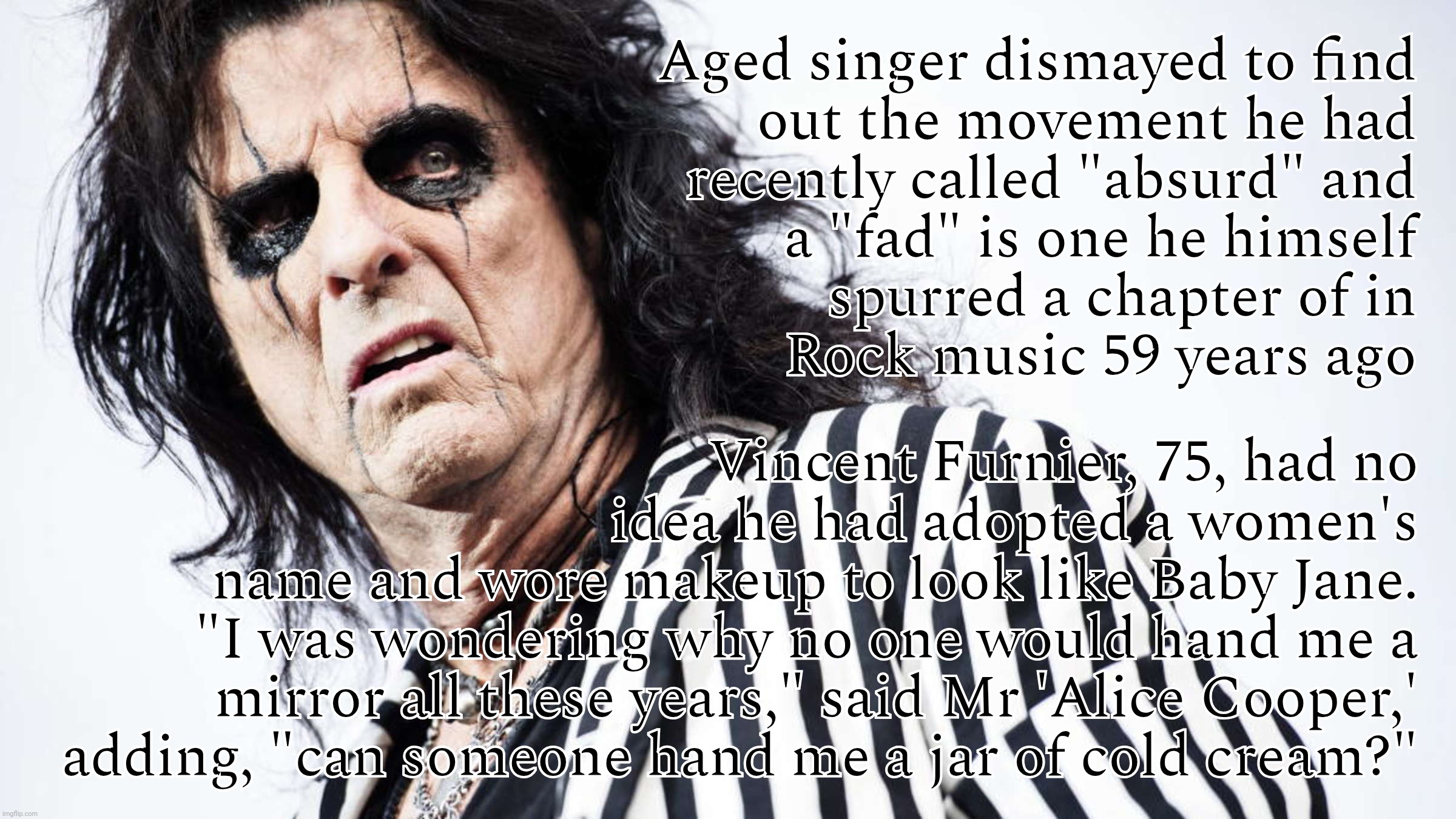 When someone is totally oblivious to his participation in a movement that he made a music career out of for the past 6 decades. | Aged singer dismayed to find
out the movement he had
recently called "absurd" and
a "fad" is one he himself
spurred a chapter of in
Rock mus | image tagged in alice cooper,where's my makeup where's my face on the inside,oh the irony,trans gender,androgyny,mirror mirror | made w/ Imgflip meme maker