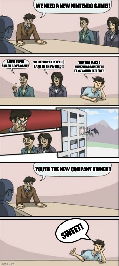 The New Nintendo Owner | WE NEED A NEW NINTENDO GAME!! WITH EVERY NINTENDO GAME IN THE WORLD!! A NEW SUPER SMASH BRO'S GAME!! WHY NOT MAKE A NEW ZELDA GAME!! THE FANS WOULD EXPLODE!! YOU'RE THE NEW COMPANY OWNER!! SWEET! | image tagged in boardroom meeting sugg 2,new,company,owner | made w/ Imgflip meme maker