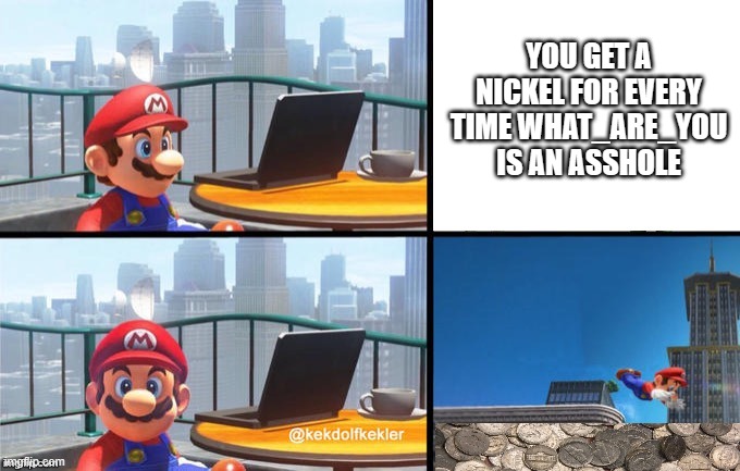 Mario jumps off of a building | YOU GET A NICKEL FOR EVERY TIME WHAT_ARE_YOU IS AN ASSHOLE | image tagged in mario jumps off of a building,if i had a nickel for everytime | made w/ Imgflip meme maker