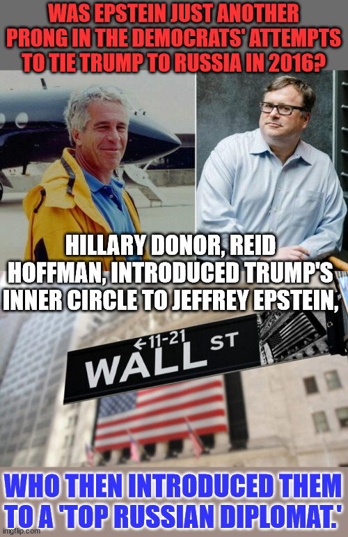 More proof of democrat election fraud in 2016...   Epstein was a major democrat donor | WAS EPSTEIN JUST ANOTHER PRONG IN THE DEMOCRATS' ATTEMPTS TO TIE TRUMP TO RUSSIA IN 2016? HILLARY DONOR, REID HOFFMAN, INTRODUCED TRUMP'S INNER CIRCLE TO JEFFREY EPSTEIN, WHO THEN INTRODUCED THEM TO A 'TOP RUSSIAN DIPLOMAT.' | image tagged in wall street,paper,dirty,democrats,election fraud | made w/ Imgflip meme maker