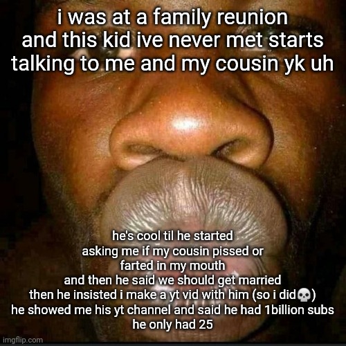 i told him and his cousin about hitler and kanye. | i was at a family reunion and this kid ive never met starts talking to me and my cousin yk uh; he's cool til he started asking me if my cousin pissed or farted in my mouth
and then he said we should get married
then he insisted i make a yt vid with him (so i did💀)
he showed me his yt channel and said he had 1billion subs
he only had 25 | made w/ Imgflip meme maker