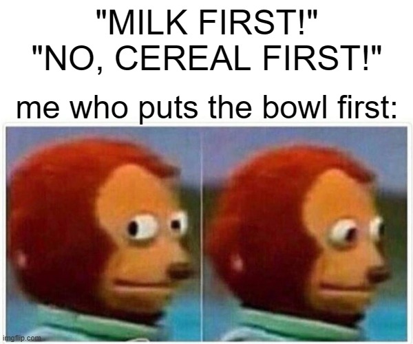 Monkey Puppet Meme | "MILK FIRST!" "NO, CEREAL FIRST!"; me who puts the bowl first: | image tagged in memes,monkey puppet | made w/ Imgflip meme maker