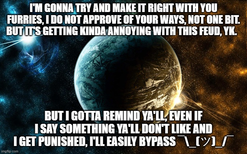 not joking tbh. | I'M GONNA TRY AND MAKE IT RIGHT WITH YOU FURRIES, I DO NOT APPROVE OF YOUR WAYS, NOT ONE BIT. BUT IT'S GETTING KINDA ANNOYING WITH THIS FEUD, YK. BUT I GOTTA REMIND YA'LL, EVEN IF I SAY SOMETHING YA'LL DON'T LIKE AND I GET PUNISHED, I'LL EASILY BYPASS ¯\_(ツ)_/¯ | made w/ Imgflip meme maker