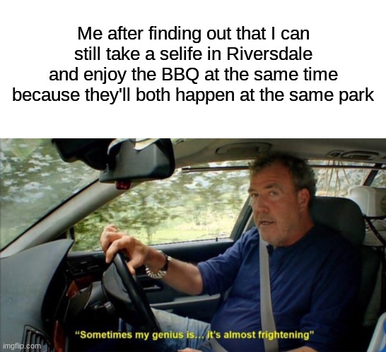 Just plz don't ask at all... | Me after finding out that I can still take a selife in Riversdale and enjoy the BBQ at the same time because they'll both happen at the same park | image tagged in blank white template,sometimes my genius is it's almost frightening | made w/ Imgflip meme maker