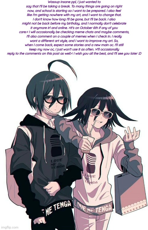 Charas Swaggy Shuichi and Kokichi temp | Wassup insane ppl, I just wanted to say that I'll be taking a break. To many things are going on right now, and school is starting so I want to be prepared. I also feel like I'm getting nowhere with my art, and I want to change that. I don't know how long I'll be gone, but I'll be back. I also might not be back before my birthday, and I normally don't celebrate it anymore irl and online. >It's on October 6th if any of you care.< I will occasionally be checking meme chats and maybe comments, I'll also comment on a couple of memes when I check in. I really want a different art style, and I want to improve my art. So, when I come back, expect some stories and a new main oc. I'll still keep my now oc, I just won't use it as often. >I'll occasionally reply to the comments on this post as well.< I wish you all the best, and I'll see you later :D | image tagged in charas swaggy shuichi and kokichi temp | made w/ Imgflip meme maker