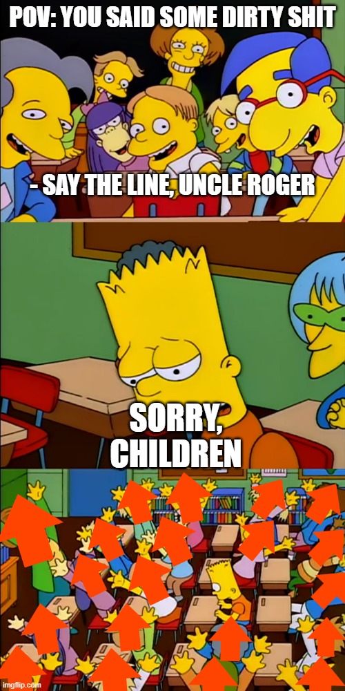 When Uncle Roger talks about the other kind of BBC | POV: YOU SAID SOME DIRTY SHIT
‌
‌
‌‌
‌
‌‌
- SAY THE LINE, UNCLE ROGER; SORRY, CHILDREN | image tagged in say the line bart upvote | made w/ Imgflip meme maker