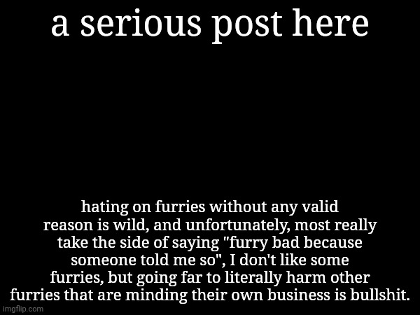 a serious post here; hating on furries without any valid reason is wild, and unfortunately, most really take the side of saying "furry bad because someone told me so", I don't like some furries, but going far to literally harm other furries that are minding their own business is bullshit. | made w/ Imgflip meme maker