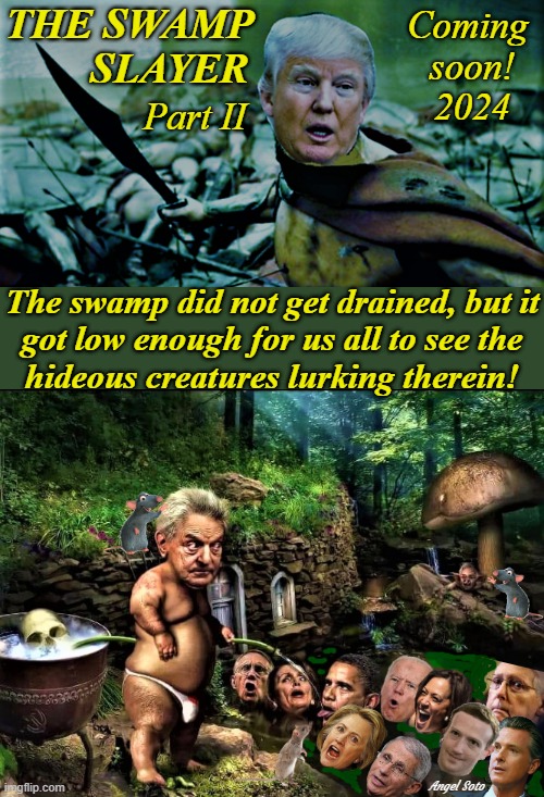 trump the swamp slayer part 2 | THE SWAMP
        SLAYER; Coming 
soon!
2024; Part II; The swamp did not get drained, but it
got low enough for us all to see the
hideous creatures lurking therein! Angel Soto | image tagged in donald trump,joe biden,democrats,drain the swamp trump,george soros,barack obama | made w/ Imgflip meme maker
