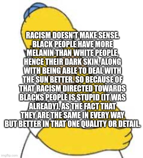 (sorry to anyone that is offended, you have the right to be offended by me) Don't be racist or the anti racist goblin will steal | RACISM DOESN'T MAKE SENSE.
BLACK PEOPLE HAVE MORE MELANIN THAN WHITE PEOPLE, HENCE THEIR DARK SKIN, ALONG WITH BEING ABLE TO DEAL WITH THE SUN BETTER. SO BECAUSE OF THAT RACISM DIRECTED TOWARDS BLACKS PEOPLE IS STUPID (IT WAS ALREADY), AS THE FACT THAT THEY ARE THE SAME IN EVERY WAY BUT BETTER IN THAT ONE QUALITY OR DETAIL. | image tagged in homer simpson hmmmm,the title is a joke lol,no racism,what the heck is wrong with humanity | made w/ Imgflip meme maker